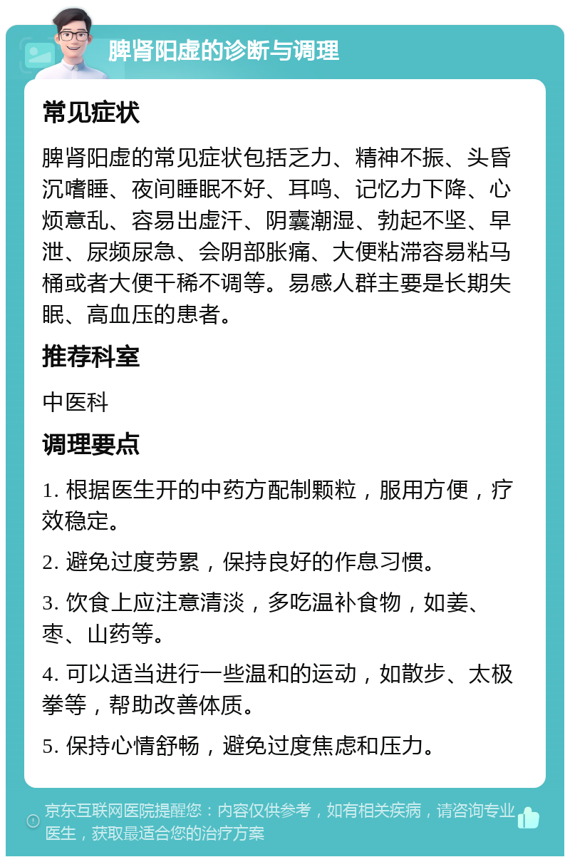 脾肾阳虚的诊断与调理 常见症状 脾肾阳虚的常见症状包括乏力、精神不振、头昏沉嗜睡、夜间睡眠不好、耳鸣、记忆力下降、心烦意乱、容易出虚汗、阴囊潮湿、勃起不坚、早泄、尿频尿急、会阴部胀痛、大便粘滞容易粘马桶或者大便干稀不调等。易感人群主要是长期失眠、高血压的患者。 推荐科室 中医科 调理要点 1. 根据医生开的中药方配制颗粒，服用方便，疗效稳定。 2. 避免过度劳累，保持良好的作息习惯。 3. 饮食上应注意清淡，多吃温补食物，如姜、枣、山药等。 4. 可以适当进行一些温和的运动，如散步、太极拳等，帮助改善体质。 5. 保持心情舒畅，避免过度焦虑和压力。