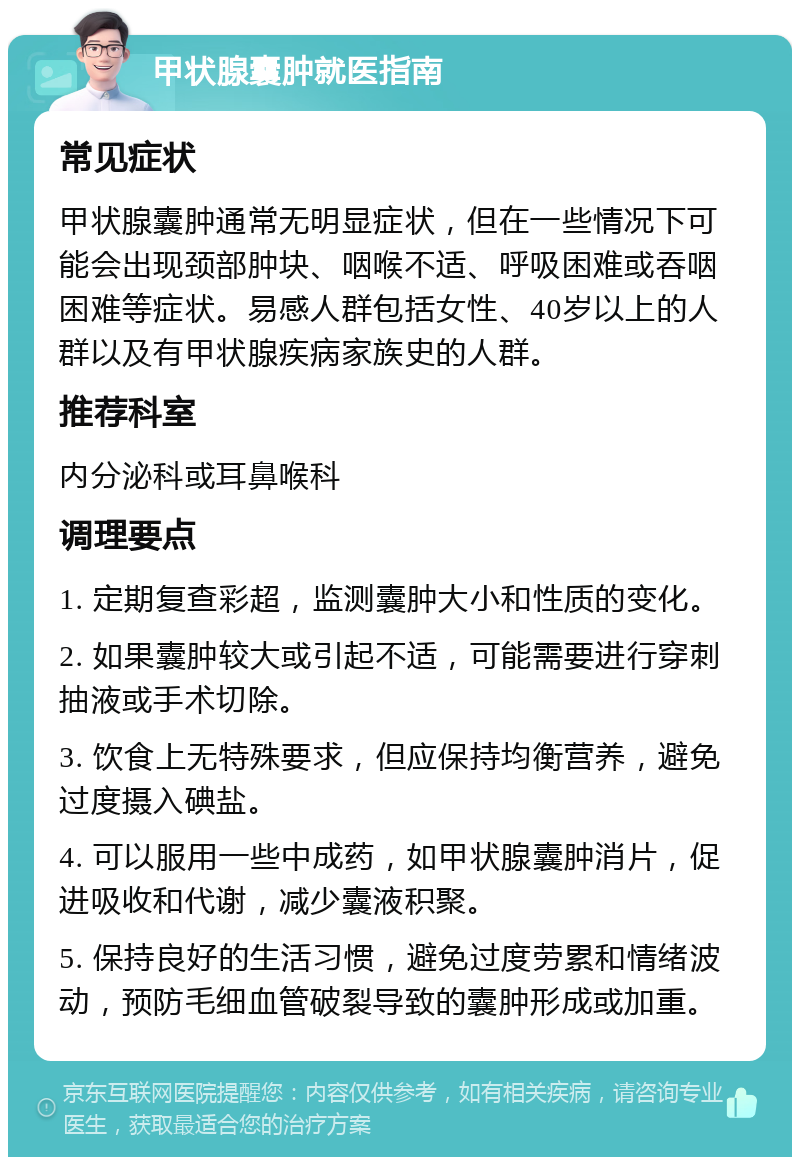 甲状腺囊肿就医指南 常见症状 甲状腺囊肿通常无明显症状，但在一些情况下可能会出现颈部肿块、咽喉不适、呼吸困难或吞咽困难等症状。易感人群包括女性、40岁以上的人群以及有甲状腺疾病家族史的人群。 推荐科室 内分泌科或耳鼻喉科 调理要点 1. 定期复查彩超，监测囊肿大小和性质的变化。 2. 如果囊肿较大或引起不适，可能需要进行穿刺抽液或手术切除。 3. 饮食上无特殊要求，但应保持均衡营养，避免过度摄入碘盐。 4. 可以服用一些中成药，如甲状腺囊肿消片，促进吸收和代谢，减少囊液积聚。 5. 保持良好的生活习惯，避免过度劳累和情绪波动，预防毛细血管破裂导致的囊肿形成或加重。