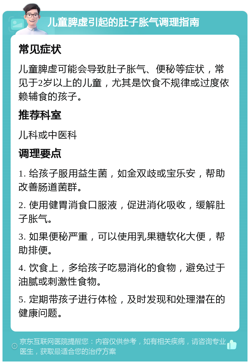 儿童脾虚引起的肚子胀气调理指南 常见症状 儿童脾虚可能会导致肚子胀气、便秘等症状，常见于2岁以上的儿童，尤其是饮食不规律或过度依赖辅食的孩子。 推荐科室 儿科或中医科 调理要点 1. 给孩子服用益生菌，如金双歧或宝乐安，帮助改善肠道菌群。 2. 使用健胃消食口服液，促进消化吸收，缓解肚子胀气。 3. 如果便秘严重，可以使用乳果糖软化大便，帮助排便。 4. 饮食上，多给孩子吃易消化的食物，避免过于油腻或刺激性食物。 5. 定期带孩子进行体检，及时发现和处理潜在的健康问题。