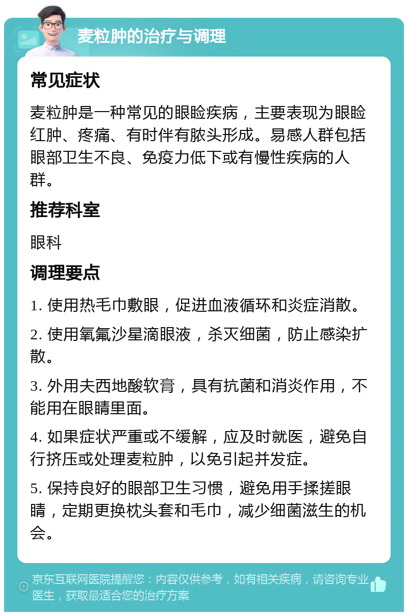 麦粒肿的治疗与调理 常见症状 麦粒肿是一种常见的眼睑疾病，主要表现为眼睑红肿、疼痛、有时伴有脓头形成。易感人群包括眼部卫生不良、免疫力低下或有慢性疾病的人群。 推荐科室 眼科 调理要点 1. 使用热毛巾敷眼，促进血液循环和炎症消散。 2. 使用氧氟沙星滴眼液，杀灭细菌，防止感染扩散。 3. 外用夫西地酸软膏，具有抗菌和消炎作用，不能用在眼睛里面。 4. 如果症状严重或不缓解，应及时就医，避免自行挤压或处理麦粒肿，以免引起并发症。 5. 保持良好的眼部卫生习惯，避免用手揉搓眼睛，定期更换枕头套和毛巾，减少细菌滋生的机会。