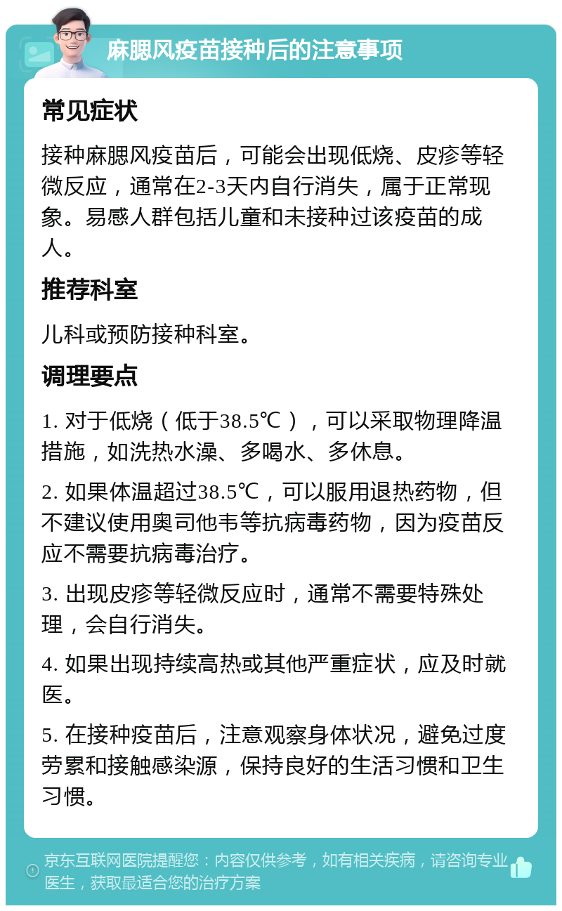 麻腮风疫苗接种后的注意事项 常见症状 接种麻腮风疫苗后，可能会出现低烧、皮疹等轻微反应，通常在2-3天内自行消失，属于正常现象。易感人群包括儿童和未接种过该疫苗的成人。 推荐科室 儿科或预防接种科室。 调理要点 1. 对于低烧（低于38.5℃），可以采取物理降温措施，如洗热水澡、多喝水、多休息。 2. 如果体温超过38.5℃，可以服用退热药物，但不建议使用奥司他韦等抗病毒药物，因为疫苗反应不需要抗病毒治疗。 3. 出现皮疹等轻微反应时，通常不需要特殊处理，会自行消失。 4. 如果出现持续高热或其他严重症状，应及时就医。 5. 在接种疫苗后，注意观察身体状况，避免过度劳累和接触感染源，保持良好的生活习惯和卫生习惯。