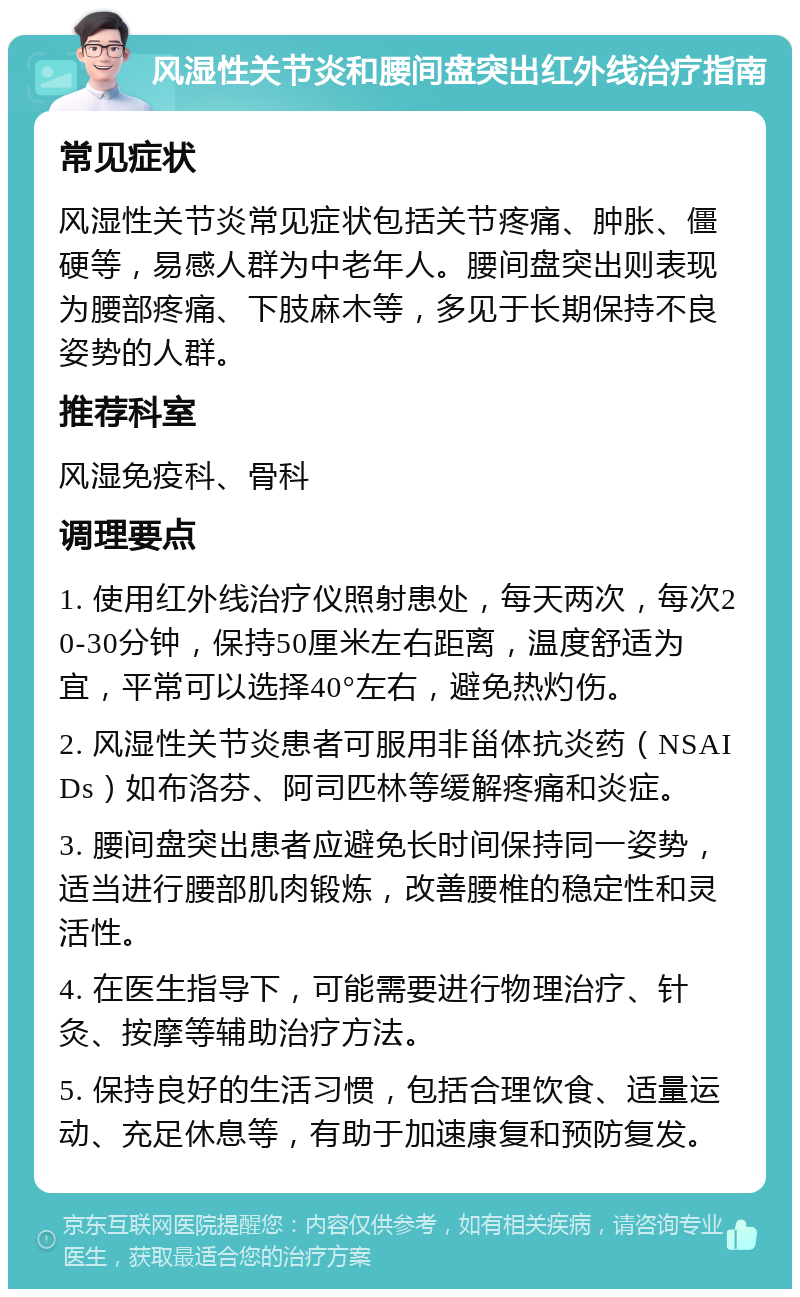 风湿性关节炎和腰间盘突出红外线治疗指南 常见症状 风湿性关节炎常见症状包括关节疼痛、肿胀、僵硬等，易感人群为中老年人。腰间盘突出则表现为腰部疼痛、下肢麻木等，多见于长期保持不良姿势的人群。 推荐科室 风湿免疫科、骨科 调理要点 1. 使用红外线治疗仪照射患处，每天两次，每次20-30分钟，保持50厘米左右距离，温度舒适为宜，平常可以选择40°左右，避免热灼伤。 2. 风湿性关节炎患者可服用非甾体抗炎药（NSAIDs）如布洛芬、阿司匹林等缓解疼痛和炎症。 3. 腰间盘突出患者应避免长时间保持同一姿势，适当进行腰部肌肉锻炼，改善腰椎的稳定性和灵活性。 4. 在医生指导下，可能需要进行物理治疗、针灸、按摩等辅助治疗方法。 5. 保持良好的生活习惯，包括合理饮食、适量运动、充足休息等，有助于加速康复和预防复发。