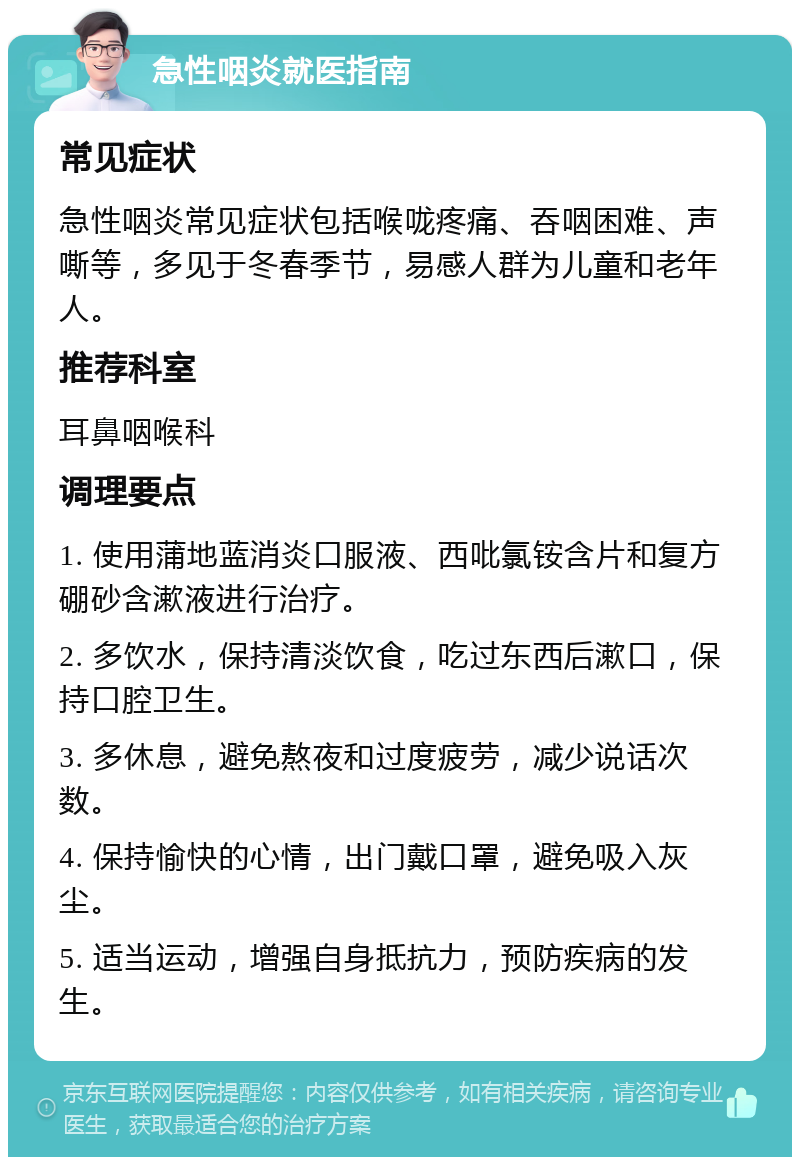 急性咽炎就医指南 常见症状 急性咽炎常见症状包括喉咙疼痛、吞咽困难、声嘶等，多见于冬春季节，易感人群为儿童和老年人。 推荐科室 耳鼻咽喉科 调理要点 1. 使用蒲地蓝消炎口服液、西吡氯铵含片和复方硼砂含漱液进行治疗。 2. 多饮水，保持清淡饮食，吃过东西后漱口，保持口腔卫生。 3. 多休息，避免熬夜和过度疲劳，减少说话次数。 4. 保持愉快的心情，出门戴口罩，避免吸入灰尘。 5. 适当运动，增强自身抵抗力，预防疾病的发生。