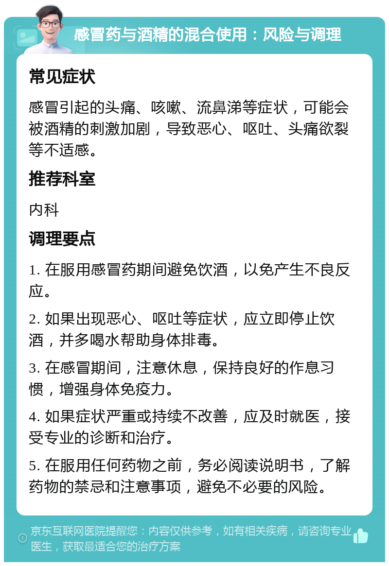 感冒药与酒精的混合使用：风险与调理 常见症状 感冒引起的头痛、咳嗽、流鼻涕等症状，可能会被酒精的刺激加剧，导致恶心、呕吐、头痛欲裂等不适感。 推荐科室 内科 调理要点 1. 在服用感冒药期间避免饮酒，以免产生不良反应。 2. 如果出现恶心、呕吐等症状，应立即停止饮酒，并多喝水帮助身体排毒。 3. 在感冒期间，注意休息，保持良好的作息习惯，增强身体免疫力。 4. 如果症状严重或持续不改善，应及时就医，接受专业的诊断和治疗。 5. 在服用任何药物之前，务必阅读说明书，了解药物的禁忌和注意事项，避免不必要的风险。