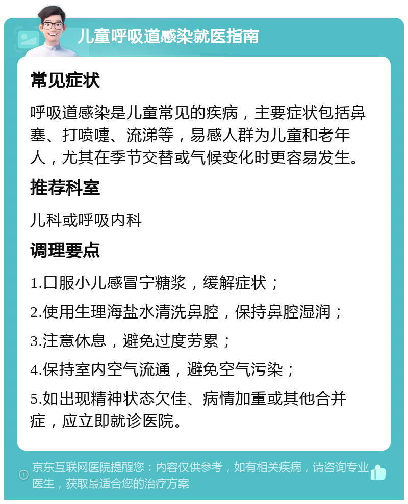 儿童呼吸道感染就医指南 常见症状 呼吸道感染是儿童常见的疾病，主要症状包括鼻塞、打喷嚏、流涕等，易感人群为儿童和老年人，尤其在季节交替或气候变化时更容易发生。 推荐科室 儿科或呼吸内科 调理要点 1.口服小儿感冒宁糖浆，缓解症状； 2.使用生理海盐水清洗鼻腔，保持鼻腔湿润； 3.注意休息，避免过度劳累； 4.保持室内空气流通，避免空气污染； 5.如出现精神状态欠佳、病情加重或其他合并症，应立即就诊医院。