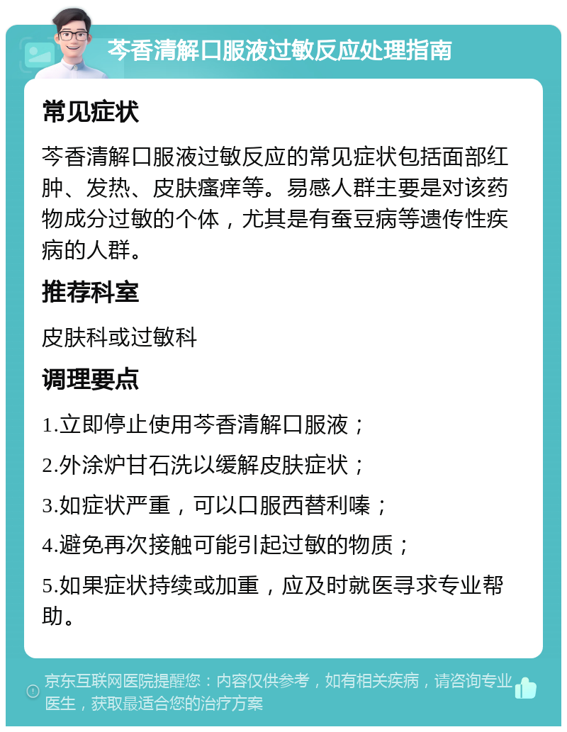 芩香清解口服液过敏反应处理指南 常见症状 芩香清解口服液过敏反应的常见症状包括面部红肿、发热、皮肤瘙痒等。易感人群主要是对该药物成分过敏的个体，尤其是有蚕豆病等遗传性疾病的人群。 推荐科室 皮肤科或过敏科 调理要点 1.立即停止使用芩香清解口服液； 2.外涂炉甘石洗以缓解皮肤症状； 3.如症状严重，可以口服西替利嗪； 4.避免再次接触可能引起过敏的物质； 5.如果症状持续或加重，应及时就医寻求专业帮助。