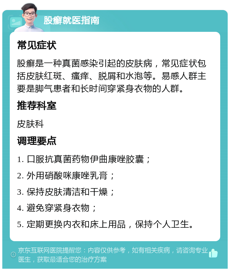 股癣就医指南 常见症状 股癣是一种真菌感染引起的皮肤病，常见症状包括皮肤红斑、瘙痒、脱屑和水泡等。易感人群主要是脚气患者和长时间穿紧身衣物的人群。 推荐科室 皮肤科 调理要点 1. 口服抗真菌药物伊曲康唑胶囊； 2. 外用硝酸咪康唑乳膏； 3. 保持皮肤清洁和干燥； 4. 避免穿紧身衣物； 5. 定期更换内衣和床上用品，保持个人卫生。