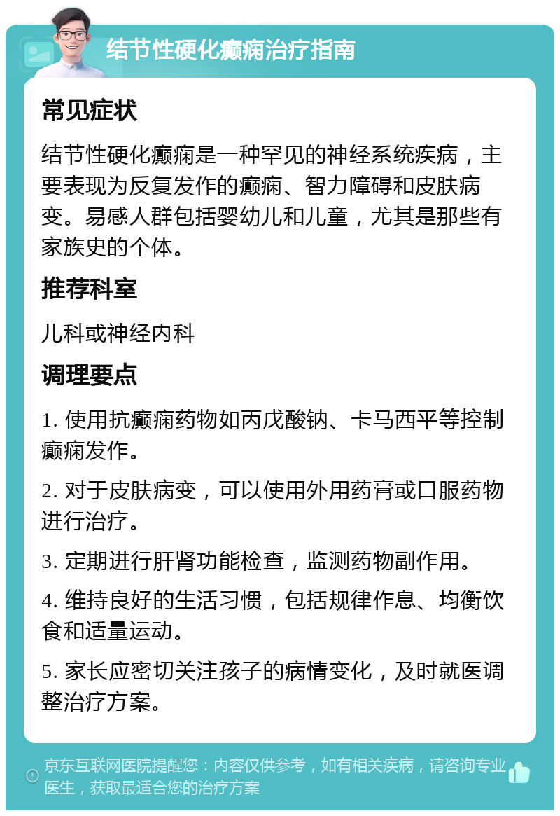 结节性硬化癫痫治疗指南 常见症状 结节性硬化癫痫是一种罕见的神经系统疾病，主要表现为反复发作的癫痫、智力障碍和皮肤病变。易感人群包括婴幼儿和儿童，尤其是那些有家族史的个体。 推荐科室 儿科或神经内科 调理要点 1. 使用抗癫痫药物如丙戊酸钠、卡马西平等控制癫痫发作。 2. 对于皮肤病变，可以使用外用药膏或口服药物进行治疗。 3. 定期进行肝肾功能检查，监测药物副作用。 4. 维持良好的生活习惯，包括规律作息、均衡饮食和适量运动。 5. 家长应密切关注孩子的病情变化，及时就医调整治疗方案。