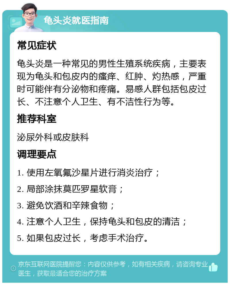 龟头炎就医指南 常见症状 龟头炎是一种常见的男性生殖系统疾病，主要表现为龟头和包皮内的瘙痒、红肿、灼热感，严重时可能伴有分泌物和疼痛。易感人群包括包皮过长、不注意个人卫生、有不洁性行为等。 推荐科室 泌尿外科或皮肤科 调理要点 1. 使用左氧氟沙星片进行消炎治疗； 2. 局部涂抹莫匹罗星软膏； 3. 避免饮酒和辛辣食物； 4. 注意个人卫生，保持龟头和包皮的清洁； 5. 如果包皮过长，考虑手术治疗。