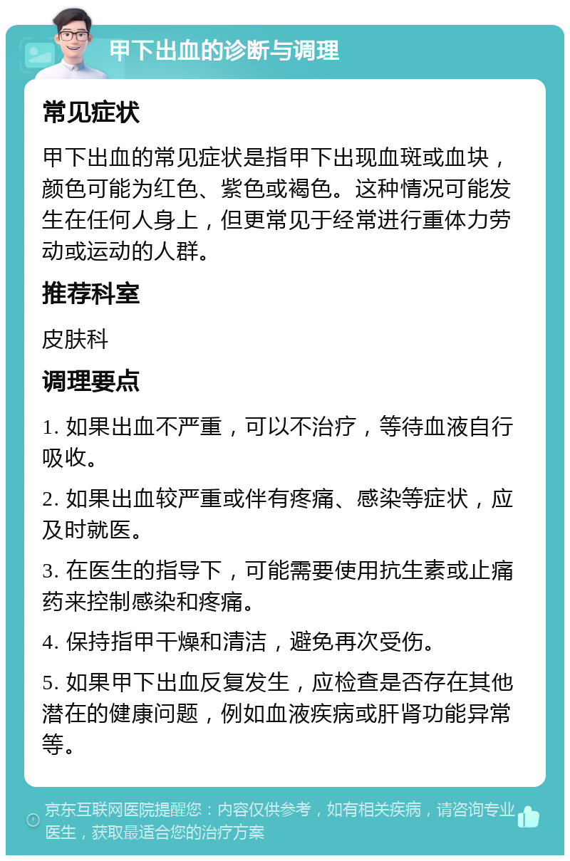 甲下出血的诊断与调理 常见症状 甲下出血的常见症状是指甲下出现血斑或血块，颜色可能为红色、紫色或褐色。这种情况可能发生在任何人身上，但更常见于经常进行重体力劳动或运动的人群。 推荐科室 皮肤科 调理要点 1. 如果出血不严重，可以不治疗，等待血液自行吸收。 2. 如果出血较严重或伴有疼痛、感染等症状，应及时就医。 3. 在医生的指导下，可能需要使用抗生素或止痛药来控制感染和疼痛。 4. 保持指甲干燥和清洁，避免再次受伤。 5. 如果甲下出血反复发生，应检查是否存在其他潜在的健康问题，例如血液疾病或肝肾功能异常等。