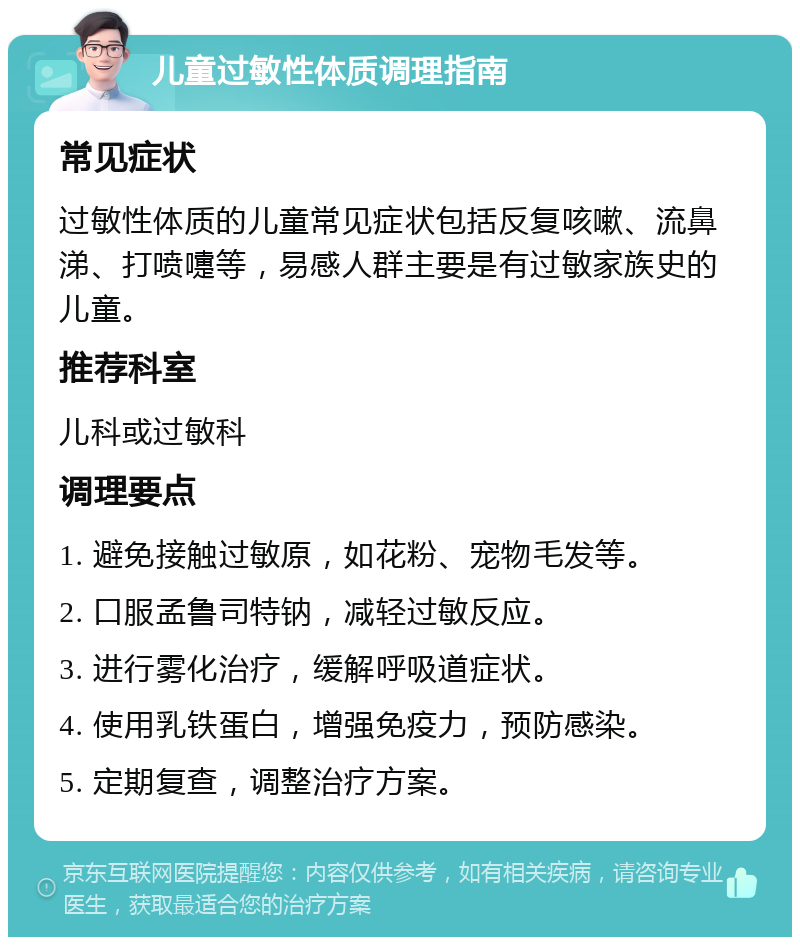 儿童过敏性体质调理指南 常见症状 过敏性体质的儿童常见症状包括反复咳嗽、流鼻涕、打喷嚏等，易感人群主要是有过敏家族史的儿童。 推荐科室 儿科或过敏科 调理要点 1. 避免接触过敏原，如花粉、宠物毛发等。 2. 口服孟鲁司特钠，减轻过敏反应。 3. 进行雾化治疗，缓解呼吸道症状。 4. 使用乳铁蛋白，增强免疫力，预防感染。 5. 定期复查，调整治疗方案。