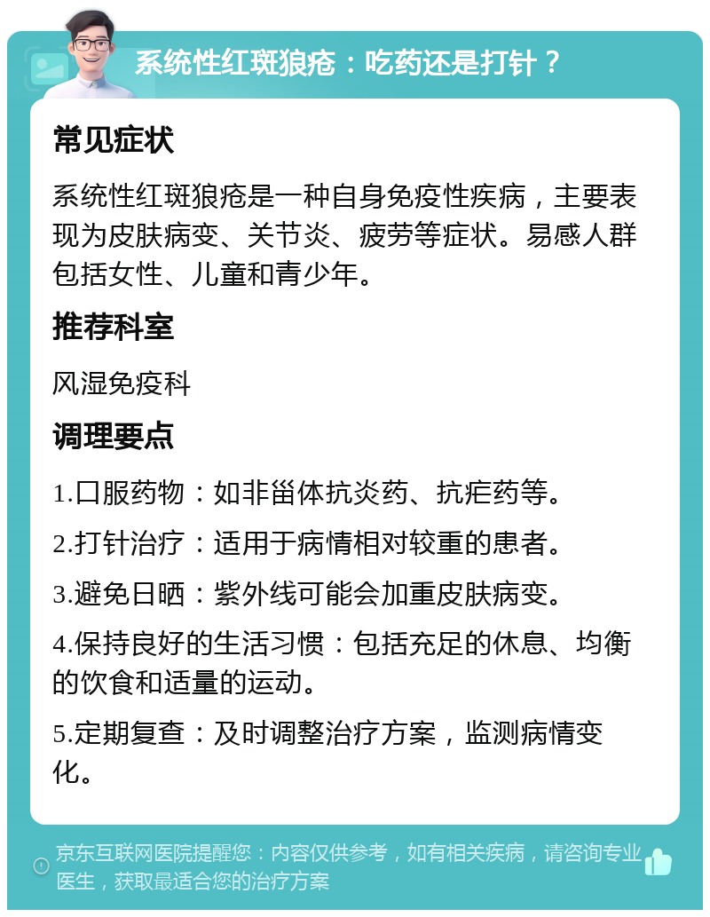 系统性红斑狼疮：吃药还是打针？ 常见症状 系统性红斑狼疮是一种自身免疫性疾病，主要表现为皮肤病变、关节炎、疲劳等症状。易感人群包括女性、儿童和青少年。 推荐科室 风湿免疫科 调理要点 1.口服药物：如非甾体抗炎药、抗疟药等。 2.打针治疗：适用于病情相对较重的患者。 3.避免日晒：紫外线可能会加重皮肤病变。 4.保持良好的生活习惯：包括充足的休息、均衡的饮食和适量的运动。 5.定期复查：及时调整治疗方案，监测病情变化。