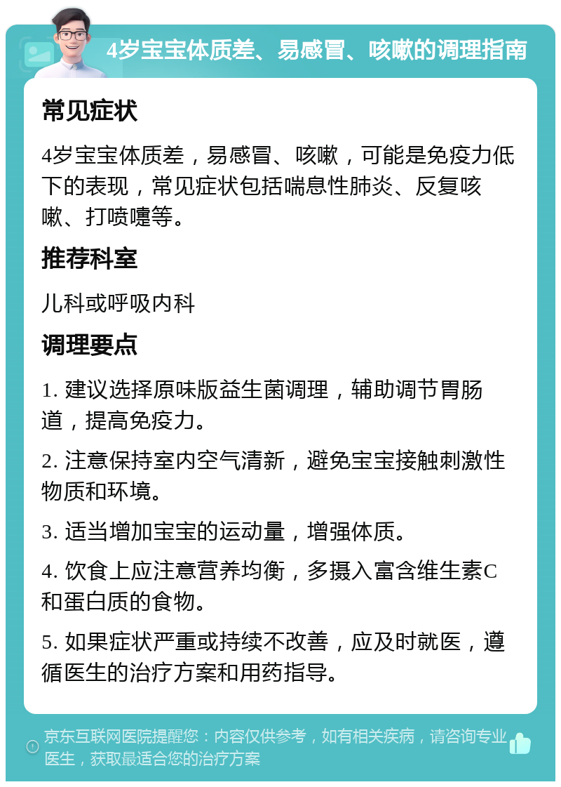 4岁宝宝体质差、易感冒、咳嗽的调理指南 常见症状 4岁宝宝体质差，易感冒、咳嗽，可能是免疫力低下的表现，常见症状包括喘息性肺炎、反复咳嗽、打喷嚏等。 推荐科室 儿科或呼吸内科 调理要点 1. 建议选择原味版益生菌调理，辅助调节胃肠道，提高免疫力。 2. 注意保持室内空气清新，避免宝宝接触刺激性物质和环境。 3. 适当增加宝宝的运动量，增强体质。 4. 饮食上应注意营养均衡，多摄入富含维生素C和蛋白质的食物。 5. 如果症状严重或持续不改善，应及时就医，遵循医生的治疗方案和用药指导。