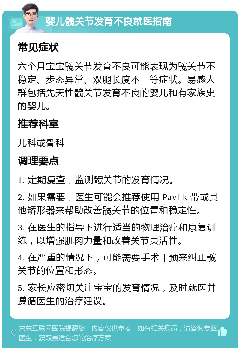 婴儿髋关节发育不良就医指南 常见症状 六个月宝宝髋关节发育不良可能表现为髋关节不稳定、步态异常、双腿长度不一等症状。易感人群包括先天性髋关节发育不良的婴儿和有家族史的婴儿。 推荐科室 儿科或骨科 调理要点 1. 定期复查，监测髋关节的发育情况。 2. 如果需要，医生可能会推荐使用 Pavlik 带或其他矫形器来帮助改善髋关节的位置和稳定性。 3. 在医生的指导下进行适当的物理治疗和康复训练，以增强肌肉力量和改善关节灵活性。 4. 在严重的情况下，可能需要手术干预来纠正髋关节的位置和形态。 5. 家长应密切关注宝宝的发育情况，及时就医并遵循医生的治疗建议。