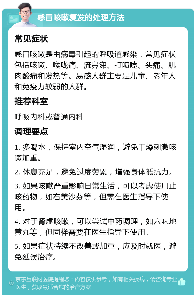 感冒咳嗽复发的处理方法 常见症状 感冒咳嗽是由病毒引起的呼吸道感染，常见症状包括咳嗽、喉咙痛、流鼻涕、打喷嚏、头痛、肌肉酸痛和发热等。易感人群主要是儿童、老年人和免疫力较弱的人群。 推荐科室 呼吸内科或普通内科 调理要点 1. 多喝水，保持室内空气湿润，避免干燥刺激咳嗽加重。 2. 休息充足，避免过度劳累，增强身体抵抗力。 3. 如果咳嗽严重影响日常生活，可以考虑使用止咳药物，如右美沙芬等，但需在医生指导下使用。 4. 对于肾虚咳嗽，可以尝试中药调理，如六味地黄丸等，但同样需要在医生指导下使用。 5. 如果症状持续不改善或加重，应及时就医，避免延误治疗。