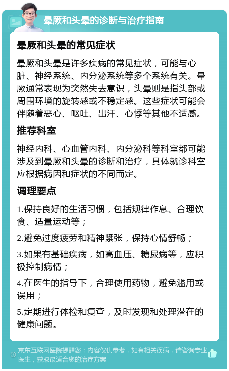 晕厥和头晕的诊断与治疗指南 晕厥和头晕的常见症状 晕厥和头晕是许多疾病的常见症状，可能与心脏、神经系统、内分泌系统等多个系统有关。晕厥通常表现为突然失去意识，头晕则是指头部或周围环境的旋转感或不稳定感。这些症状可能会伴随着恶心、呕吐、出汗、心悸等其他不适感。 推荐科室 神经内科、心血管内科、内分泌科等科室都可能涉及到晕厥和头晕的诊断和治疗，具体就诊科室应根据病因和症状的不同而定。 调理要点 1.保持良好的生活习惯，包括规律作息、合理饮食、适量运动等； 2.避免过度疲劳和精神紧张，保持心情舒畅； 3.如果有基础疾病，如高血压、糖尿病等，应积极控制病情； 4.在医生的指导下，合理使用药物，避免滥用或误用； 5.定期进行体检和复查，及时发现和处理潜在的健康问题。