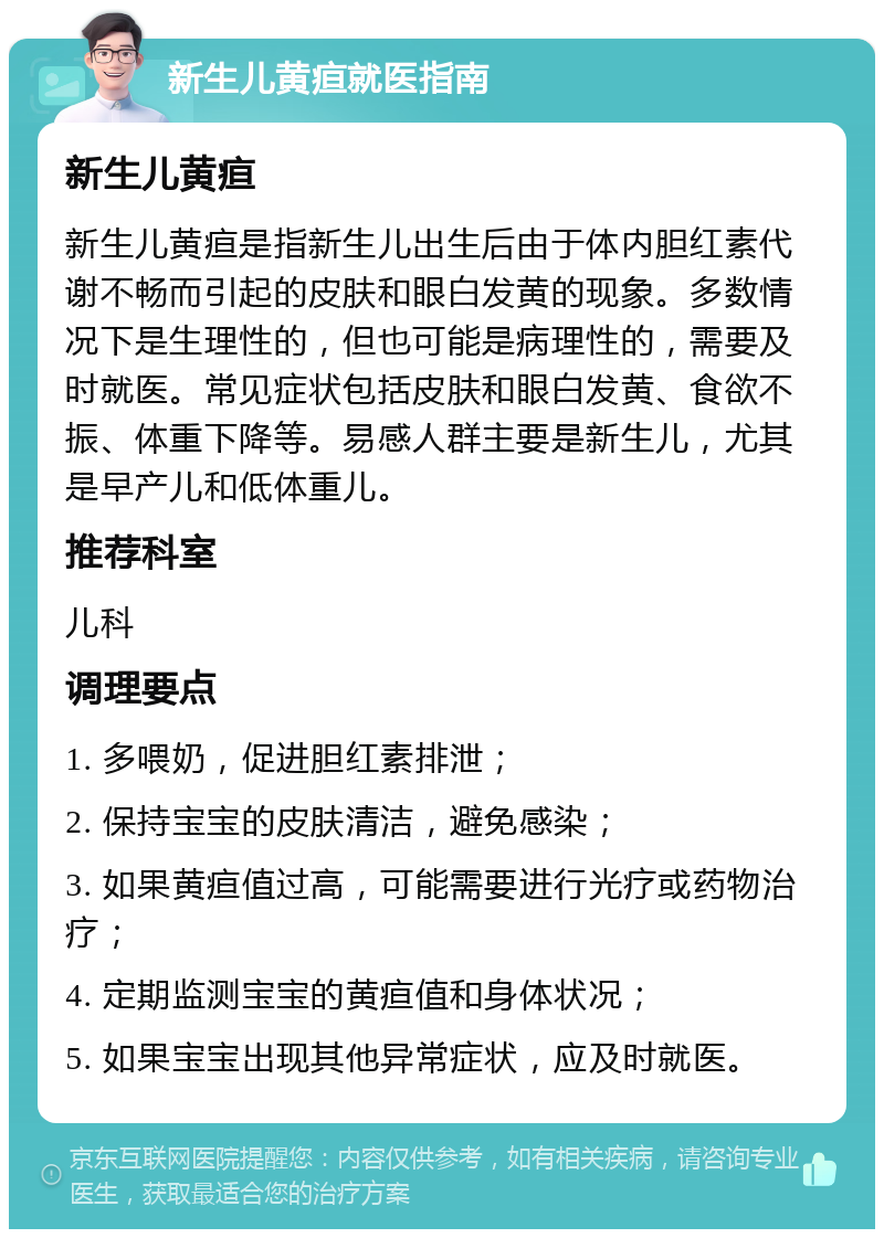 新生儿黄疸就医指南 新生儿黄疸 新生儿黄疸是指新生儿出生后由于体内胆红素代谢不畅而引起的皮肤和眼白发黄的现象。多数情况下是生理性的，但也可能是病理性的，需要及时就医。常见症状包括皮肤和眼白发黄、食欲不振、体重下降等。易感人群主要是新生儿，尤其是早产儿和低体重儿。 推荐科室 儿科 调理要点 1. 多喂奶，促进胆红素排泄； 2. 保持宝宝的皮肤清洁，避免感染； 3. 如果黄疸值过高，可能需要进行光疗或药物治疗； 4. 定期监测宝宝的黄疸值和身体状况； 5. 如果宝宝出现其他异常症状，应及时就医。