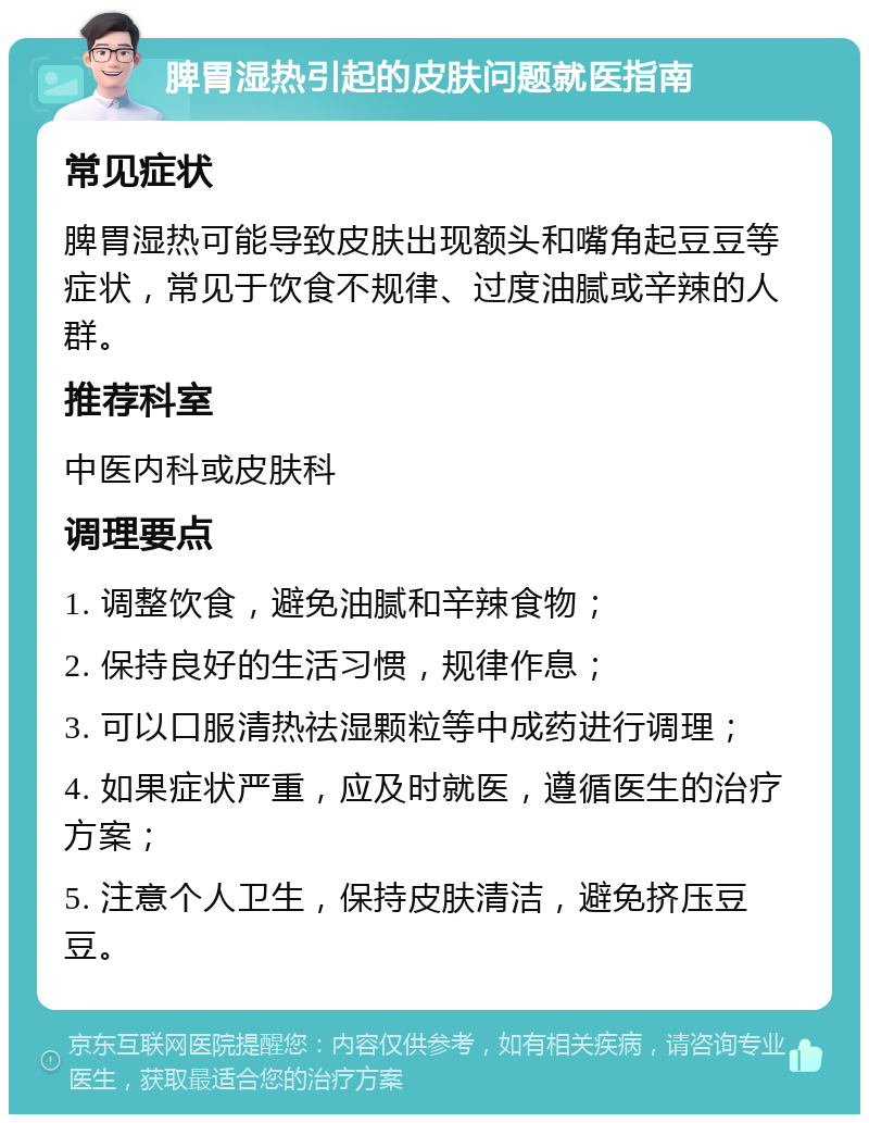 脾胃湿热引起的皮肤问题就医指南 常见症状 脾胃湿热可能导致皮肤出现额头和嘴角起豆豆等症状，常见于饮食不规律、过度油腻或辛辣的人群。 推荐科室 中医内科或皮肤科 调理要点 1. 调整饮食，避免油腻和辛辣食物； 2. 保持良好的生活习惯，规律作息； 3. 可以口服清热祛湿颗粒等中成药进行调理； 4. 如果症状严重，应及时就医，遵循医生的治疗方案； 5. 注意个人卫生，保持皮肤清洁，避免挤压豆豆。