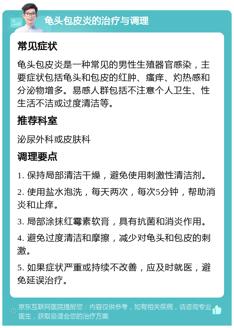 龟头包皮炎的治疗与调理 常见症状 龟头包皮炎是一种常见的男性生殖器官感染，主要症状包括龟头和包皮的红肿、瘙痒、灼热感和分泌物增多。易感人群包括不注意个人卫生、性生活不洁或过度清洁等。 推荐科室 泌尿外科或皮肤科 调理要点 1. 保持局部清洁干燥，避免使用刺激性清洁剂。 2. 使用盐水泡洗，每天两次，每次5分钟，帮助消炎和止痒。 3. 局部涂抹红霉素软膏，具有抗菌和消炎作用。 4. 避免过度清洁和摩擦，减少对龟头和包皮的刺激。 5. 如果症状严重或持续不改善，应及时就医，避免延误治疗。