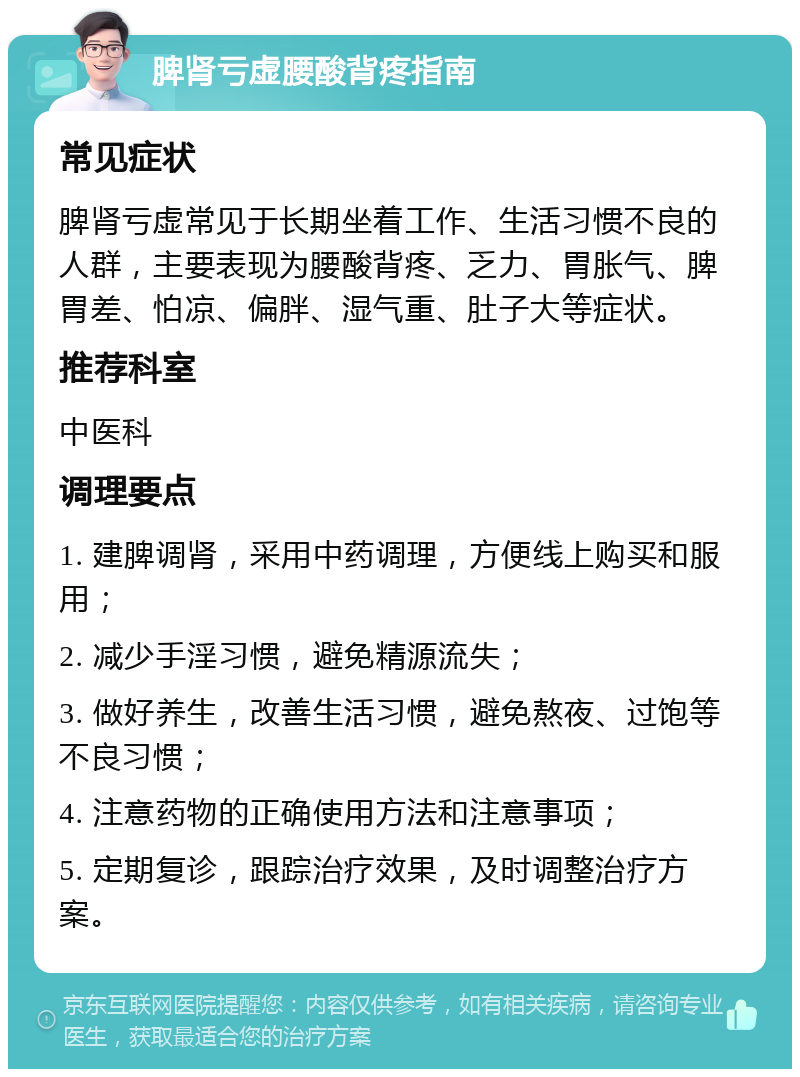 脾肾亏虚腰酸背疼指南 常见症状 脾肾亏虚常见于长期坐着工作、生活习惯不良的人群，主要表现为腰酸背疼、乏力、胃胀气、脾胃差、怕凉、偏胖、湿气重、肚子大等症状。 推荐科室 中医科 调理要点 1. 建脾调肾，采用中药调理，方便线上购买和服用； 2. 减少手淫习惯，避免精源流失； 3. 做好养生，改善生活习惯，避免熬夜、过饱等不良习惯； 4. 注意药物的正确使用方法和注意事项； 5. 定期复诊，跟踪治疗效果，及时调整治疗方案。