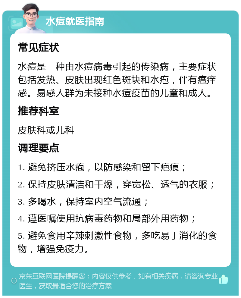 水痘就医指南 常见症状 水痘是一种由水痘病毒引起的传染病，主要症状包括发热、皮肤出现红色斑块和水疱，伴有瘙痒感。易感人群为未接种水痘疫苗的儿童和成人。 推荐科室 皮肤科或儿科 调理要点 1. 避免挤压水疱，以防感染和留下疤痕； 2. 保持皮肤清洁和干燥，穿宽松、透气的衣服； 3. 多喝水，保持室内空气流通； 4. 遵医嘱使用抗病毒药物和局部外用药物； 5. 避免食用辛辣刺激性食物，多吃易于消化的食物，增强免疫力。