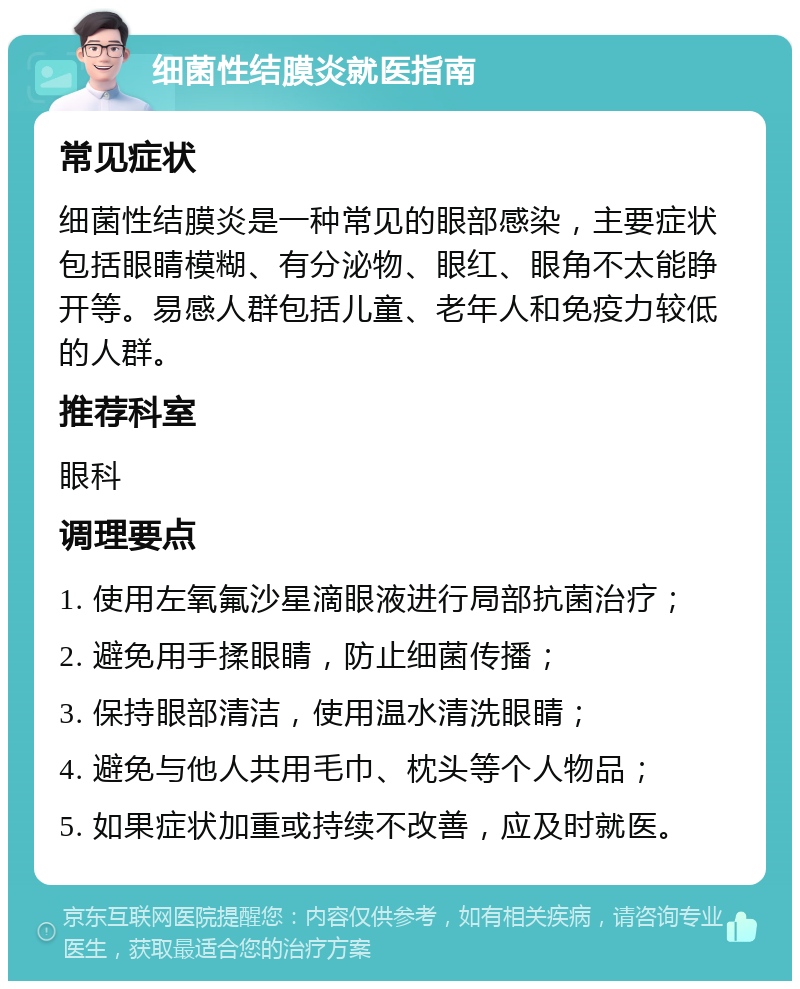 细菌性结膜炎就医指南 常见症状 细菌性结膜炎是一种常见的眼部感染，主要症状包括眼睛模糊、有分泌物、眼红、眼角不太能睁开等。易感人群包括儿童、老年人和免疫力较低的人群。 推荐科室 眼科 调理要点 1. 使用左氧氟沙星滴眼液进行局部抗菌治疗； 2. 避免用手揉眼睛，防止细菌传播； 3. 保持眼部清洁，使用温水清洗眼睛； 4. 避免与他人共用毛巾、枕头等个人物品； 5. 如果症状加重或持续不改善，应及时就医。