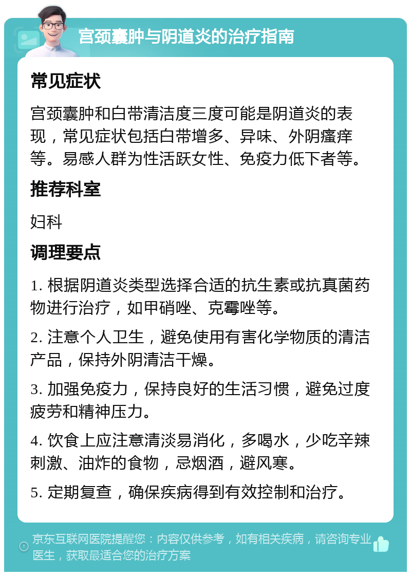 宫颈囊肿与阴道炎的治疗指南 常见症状 宫颈囊肿和白带清洁度三度可能是阴道炎的表现，常见症状包括白带增多、异味、外阴瘙痒等。易感人群为性活跃女性、免疫力低下者等。 推荐科室 妇科 调理要点 1. 根据阴道炎类型选择合适的抗生素或抗真菌药物进行治疗，如甲硝唑、克霉唑等。 2. 注意个人卫生，避免使用有害化学物质的清洁产品，保持外阴清洁干燥。 3. 加强免疫力，保持良好的生活习惯，避免过度疲劳和精神压力。 4. 饮食上应注意清淡易消化，多喝水，少吃辛辣刺激、油炸的食物，忌烟酒，避风寒。 5. 定期复查，确保疾病得到有效控制和治疗。