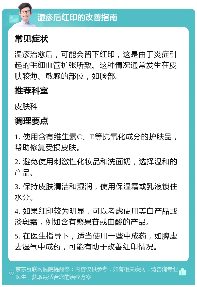 湿疹后红印的改善指南 常见症状 湿疹治愈后，可能会留下红印，这是由于炎症引起的毛细血管扩张所致。这种情况通常发生在皮肤较薄、敏感的部位，如脸部。 推荐科室 皮肤科 调理要点 1. 使用含有维生素C、E等抗氧化成分的护肤品，帮助修复受损皮肤。 2. 避免使用刺激性化妆品和洗面奶，选择温和的产品。 3. 保持皮肤清洁和湿润，使用保湿霜或乳液锁住水分。 4. 如果红印较为明显，可以考虑使用美白产品或淡斑霜，例如含有熊果苷或曲酸的产品。 5. 在医生指导下，适当使用一些中成药，如脾虚去湿气中成药，可能有助于改善红印情况。