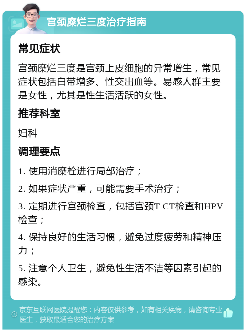 宫颈糜烂三度治疗指南 常见症状 宫颈糜烂三度是宫颈上皮细胞的异常增生，常见症状包括白带增多、性交出血等。易感人群主要是女性，尤其是性生活活跃的女性。 推荐科室 妇科 调理要点 1. 使用消糜栓进行局部治疗； 2. 如果症状严重，可能需要手术治疗； 3. 定期进行宫颈检查，包括宫颈T CT检查和HPV检查； 4. 保持良好的生活习惯，避免过度疲劳和精神压力； 5. 注意个人卫生，避免性生活不洁等因素引起的感染。