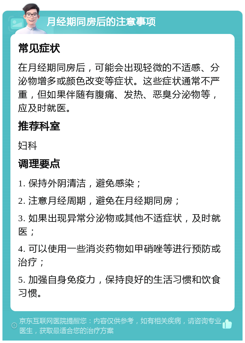 月经期同房后的注意事项 常见症状 在月经期同房后，可能会出现轻微的不适感、分泌物增多或颜色改变等症状。这些症状通常不严重，但如果伴随有腹痛、发热、恶臭分泌物等，应及时就医。 推荐科室 妇科 调理要点 1. 保持外阴清洁，避免感染； 2. 注意月经周期，避免在月经期同房； 3. 如果出现异常分泌物或其他不适症状，及时就医； 4. 可以使用一些消炎药物如甲硝唑等进行预防或治疗； 5. 加强自身免疫力，保持良好的生活习惯和饮食习惯。