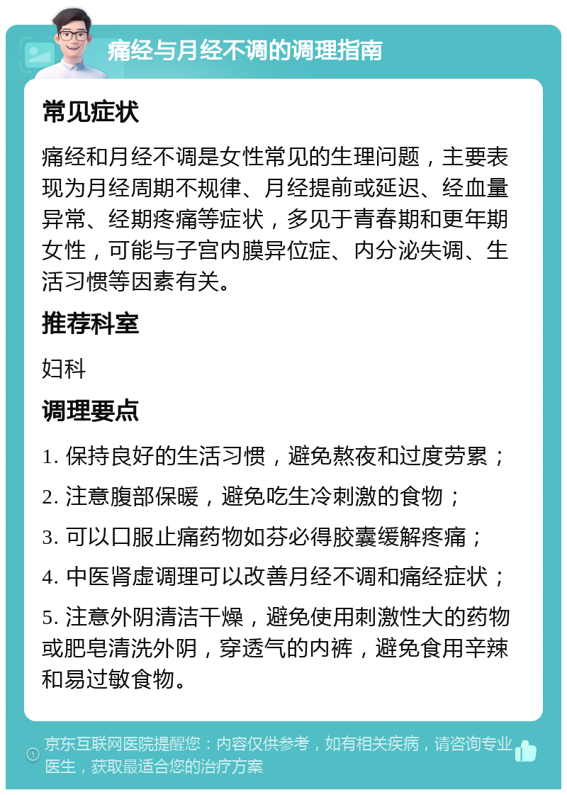 痛经与月经不调的调理指南 常见症状 痛经和月经不调是女性常见的生理问题，主要表现为月经周期不规律、月经提前或延迟、经血量异常、经期疼痛等症状，多见于青春期和更年期女性，可能与子宫内膜异位症、内分泌失调、生活习惯等因素有关。 推荐科室 妇科 调理要点 1. 保持良好的生活习惯，避免熬夜和过度劳累； 2. 注意腹部保暖，避免吃生冷刺激的食物； 3. 可以口服止痛药物如芬必得胶囊缓解疼痛； 4. 中医肾虚调理可以改善月经不调和痛经症状； 5. 注意外阴清洁干燥，避免使用刺激性大的药物或肥皂清洗外阴，穿透气的内裤，避免食用辛辣和易过敏食物。