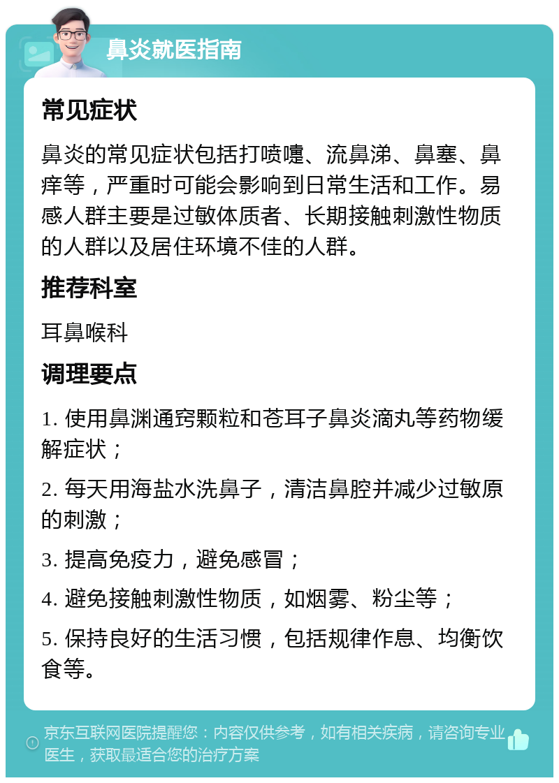 鼻炎就医指南 常见症状 鼻炎的常见症状包括打喷嚏、流鼻涕、鼻塞、鼻痒等，严重时可能会影响到日常生活和工作。易感人群主要是过敏体质者、长期接触刺激性物质的人群以及居住环境不佳的人群。 推荐科室 耳鼻喉科 调理要点 1. 使用鼻渊通窍颗粒和苍耳子鼻炎滴丸等药物缓解症状； 2. 每天用海盐水洗鼻子，清洁鼻腔并减少过敏原的刺激； 3. 提高免疫力，避免感冒； 4. 避免接触刺激性物质，如烟雾、粉尘等； 5. 保持良好的生活习惯，包括规律作息、均衡饮食等。