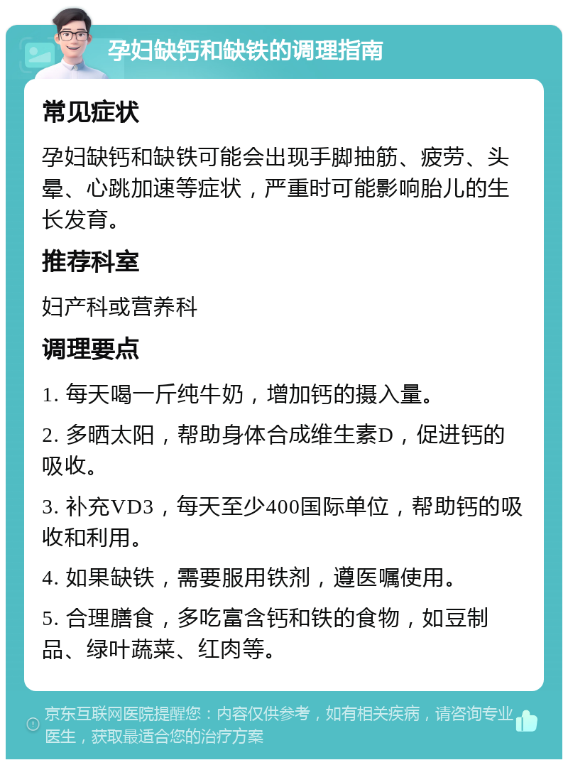 孕妇缺钙和缺铁的调理指南 常见症状 孕妇缺钙和缺铁可能会出现手脚抽筋、疲劳、头晕、心跳加速等症状，严重时可能影响胎儿的生长发育。 推荐科室 妇产科或营养科 调理要点 1. 每天喝一斤纯牛奶，增加钙的摄入量。 2. 多晒太阳，帮助身体合成维生素D，促进钙的吸收。 3. 补充VD3，每天至少400国际单位，帮助钙的吸收和利用。 4. 如果缺铁，需要服用铁剂，遵医嘱使用。 5. 合理膳食，多吃富含钙和铁的食物，如豆制品、绿叶蔬菜、红肉等。