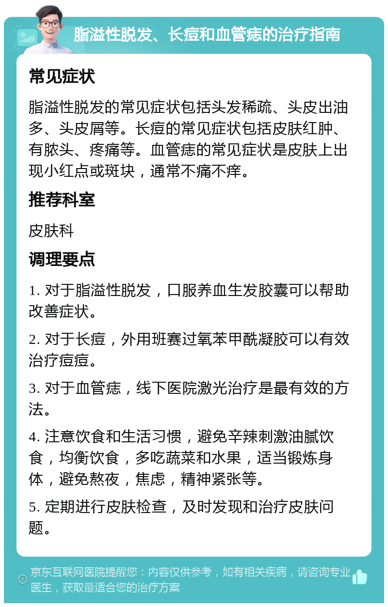 脂溢性脱发、长痘和血管痣的治疗指南 常见症状 脂溢性脱发的常见症状包括头发稀疏、头皮出油多、头皮屑等。长痘的常见症状包括皮肤红肿、有脓头、疼痛等。血管痣的常见症状是皮肤上出现小红点或斑块，通常不痛不痒。 推荐科室 皮肤科 调理要点 1. 对于脂溢性脱发，口服养血生发胶囊可以帮助改善症状。 2. 对于长痘，外用班赛过氧苯甲酰凝胶可以有效治疗痘痘。 3. 对于血管痣，线下医院激光治疗是最有效的方法。 4. 注意饮食和生活习惯，避免辛辣刺激油腻饮食，均衡饮食，多吃蔬菜和水果，适当锻炼身体，避免熬夜，焦虑，精神紧张等。 5. 定期进行皮肤检查，及时发现和治疗皮肤问题。