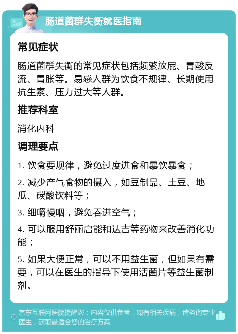 肠道菌群失衡就医指南 常见症状 肠道菌群失衡的常见症状包括频繁放屁、胃酸反流、胃胀等。易感人群为饮食不规律、长期使用抗生素、压力过大等人群。 推荐科室 消化内科 调理要点 1. 饮食要规律，避免过度进食和暴饮暴食； 2. 减少产气食物的摄入，如豆制品、土豆、地瓜、碳酸饮料等； 3. 细嚼慢咽，避免吞进空气； 4. 可以服用舒丽启能和达吉等药物来改善消化功能； 5. 如果大便正常，可以不用益生菌，但如果有需要，可以在医生的指导下使用活菌片等益生菌制剂。