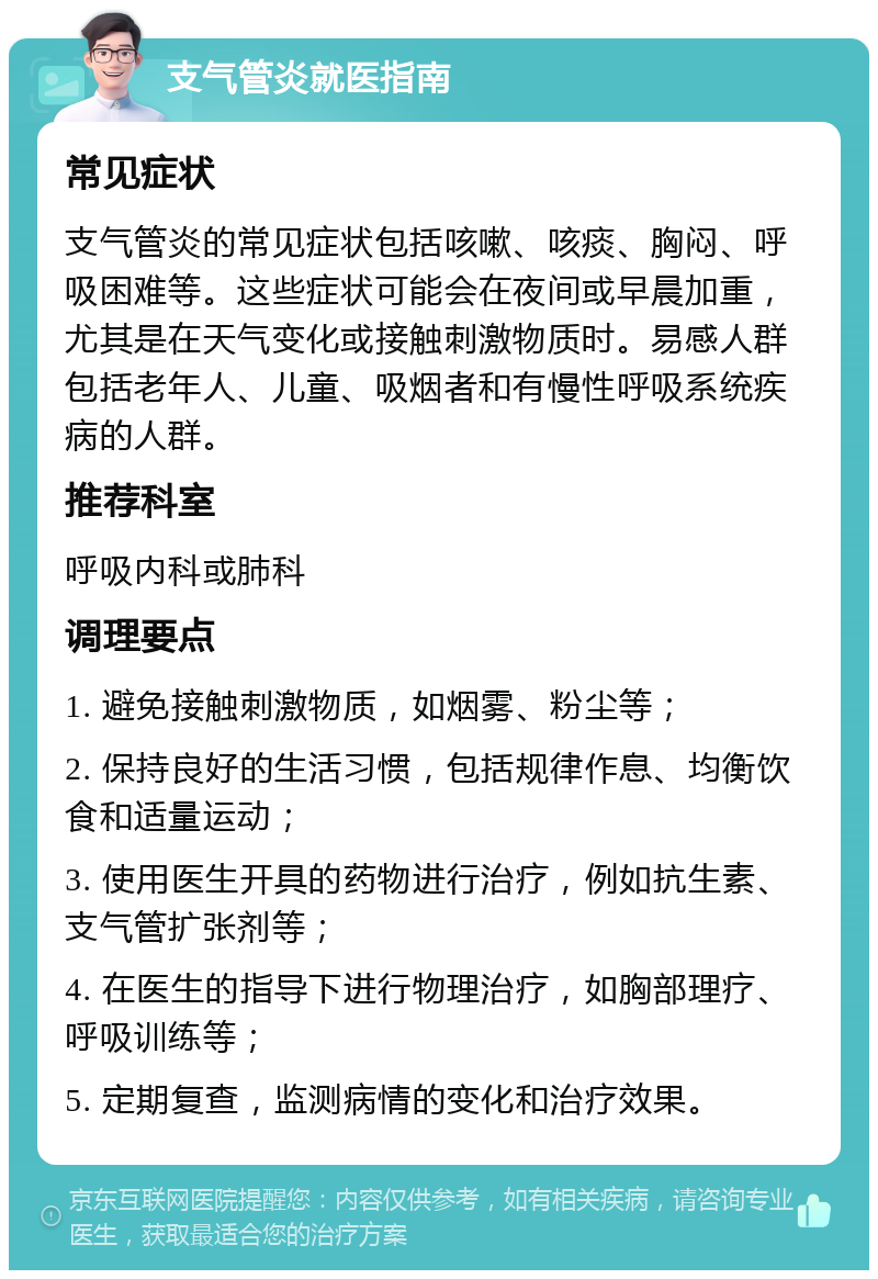 支气管炎就医指南 常见症状 支气管炎的常见症状包括咳嗽、咳痰、胸闷、呼吸困难等。这些症状可能会在夜间或早晨加重，尤其是在天气变化或接触刺激物质时。易感人群包括老年人、儿童、吸烟者和有慢性呼吸系统疾病的人群。 推荐科室 呼吸内科或肺科 调理要点 1. 避免接触刺激物质，如烟雾、粉尘等； 2. 保持良好的生活习惯，包括规律作息、均衡饮食和适量运动； 3. 使用医生开具的药物进行治疗，例如抗生素、支气管扩张剂等； 4. 在医生的指导下进行物理治疗，如胸部理疗、呼吸训练等； 5. 定期复查，监测病情的变化和治疗效果。