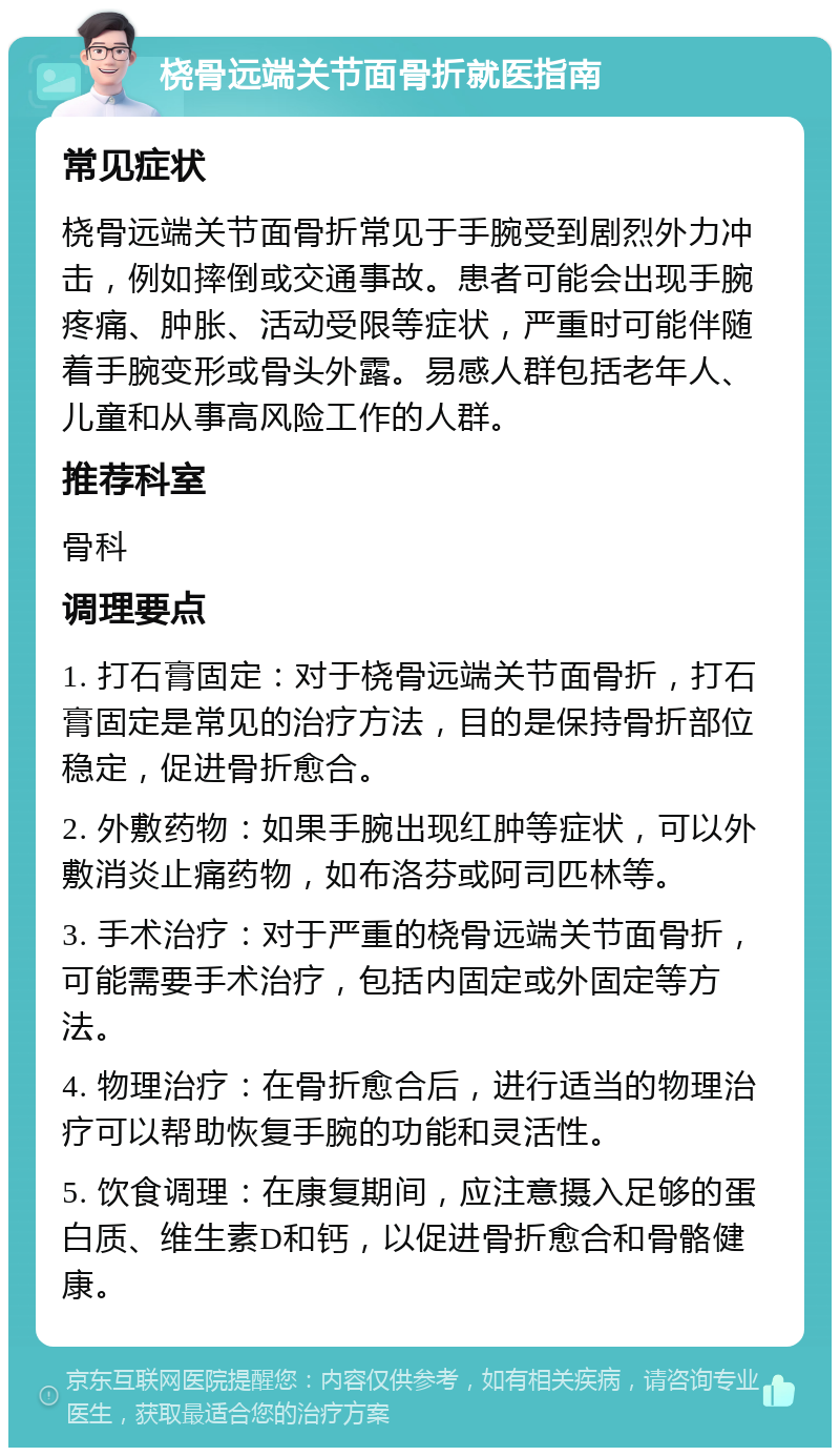 桡骨远端关节面骨折就医指南 常见症状 桡骨远端关节面骨折常见于手腕受到剧烈外力冲击，例如摔倒或交通事故。患者可能会出现手腕疼痛、肿胀、活动受限等症状，严重时可能伴随着手腕变形或骨头外露。易感人群包括老年人、儿童和从事高风险工作的人群。 推荐科室 骨科 调理要点 1. 打石膏固定：对于桡骨远端关节面骨折，打石膏固定是常见的治疗方法，目的是保持骨折部位稳定，促进骨折愈合。 2. 外敷药物：如果手腕出现红肿等症状，可以外敷消炎止痛药物，如布洛芬或阿司匹林等。 3. 手术治疗：对于严重的桡骨远端关节面骨折，可能需要手术治疗，包括内固定或外固定等方法。 4. 物理治疗：在骨折愈合后，进行适当的物理治疗可以帮助恢复手腕的功能和灵活性。 5. 饮食调理：在康复期间，应注意摄入足够的蛋白质、维生素D和钙，以促进骨折愈合和骨骼健康。