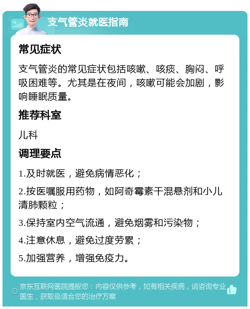 支气管炎就医指南 常见症状 支气管炎的常见症状包括咳嗽、咳痰、胸闷、呼吸困难等。尤其是在夜间，咳嗽可能会加剧，影响睡眠质量。 推荐科室 儿科 调理要点 1.及时就医，避免病情恶化； 2.按医嘱服用药物，如阿奇霉素干混悬剂和小儿清肺颗粒； 3.保持室内空气流通，避免烟雾和污染物； 4.注意休息，避免过度劳累； 5.加强营养，增强免疫力。