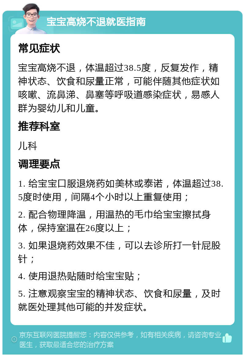 宝宝高烧不退就医指南 常见症状 宝宝高烧不退，体温超过38.5度，反复发作，精神状态、饮食和尿量正常，可能伴随其他症状如咳嗽、流鼻涕、鼻塞等呼吸道感染症状，易感人群为婴幼儿和儿童。 推荐科室 儿科 调理要点 1. 给宝宝口服退烧药如美林或泰诺，体温超过38.5度时使用，间隔4个小时以上重复使用； 2. 配合物理降温，用温热的毛巾给宝宝擦拭身体，保持室温在26度以上； 3. 如果退烧药效果不佳，可以去诊所打一针屁股针； 4. 使用退热贴随时给宝宝贴； 5. 注意观察宝宝的精神状态、饮食和尿量，及时就医处理其他可能的并发症状。