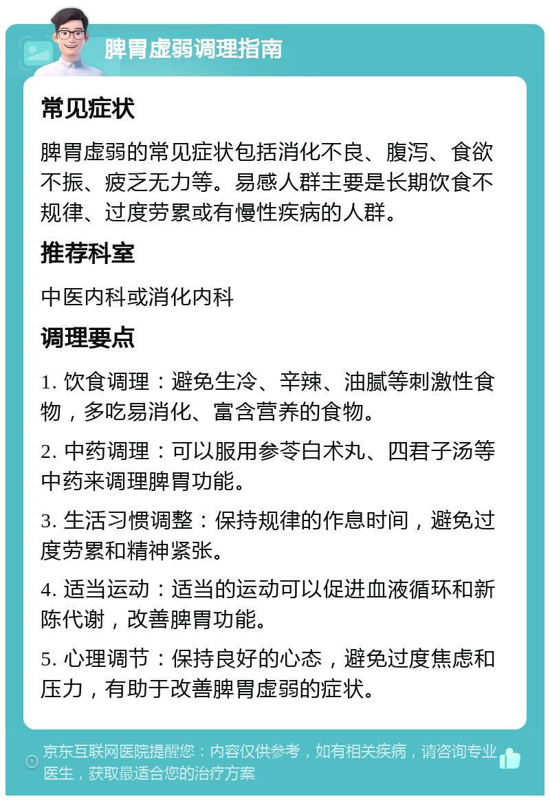 脾胃虚弱调理指南 常见症状 脾胃虚弱的常见症状包括消化不良、腹泻、食欲不振、疲乏无力等。易感人群主要是长期饮食不规律、过度劳累或有慢性疾病的人群。 推荐科室 中医内科或消化内科 调理要点 1. 饮食调理：避免生冷、辛辣、油腻等刺激性食物，多吃易消化、富含营养的食物。 2. 中药调理：可以服用参苓白术丸、四君子汤等中药来调理脾胃功能。 3. 生活习惯调整：保持规律的作息时间，避免过度劳累和精神紧张。 4. 适当运动：适当的运动可以促进血液循环和新陈代谢，改善脾胃功能。 5. 心理调节：保持良好的心态，避免过度焦虑和压力，有助于改善脾胃虚弱的症状。