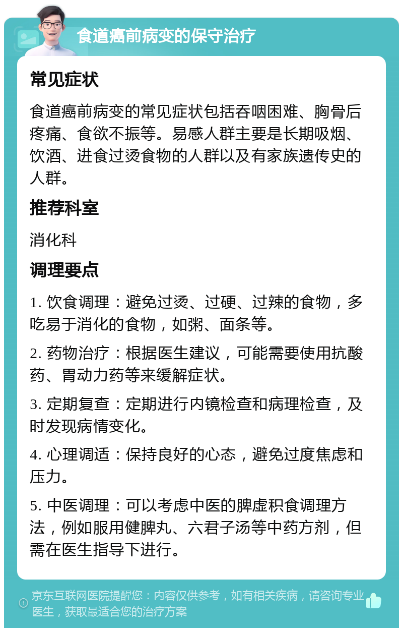 食道癌前病变的保守治疗 常见症状 食道癌前病变的常见症状包括吞咽困难、胸骨后疼痛、食欲不振等。易感人群主要是长期吸烟、饮酒、进食过烫食物的人群以及有家族遗传史的人群。 推荐科室 消化科 调理要点 1. 饮食调理：避免过烫、过硬、过辣的食物，多吃易于消化的食物，如粥、面条等。 2. 药物治疗：根据医生建议，可能需要使用抗酸药、胃动力药等来缓解症状。 3. 定期复查：定期进行内镜检查和病理检查，及时发现病情变化。 4. 心理调适：保持良好的心态，避免过度焦虑和压力。 5. 中医调理：可以考虑中医的脾虚积食调理方法，例如服用健脾丸、六君子汤等中药方剂，但需在医生指导下进行。