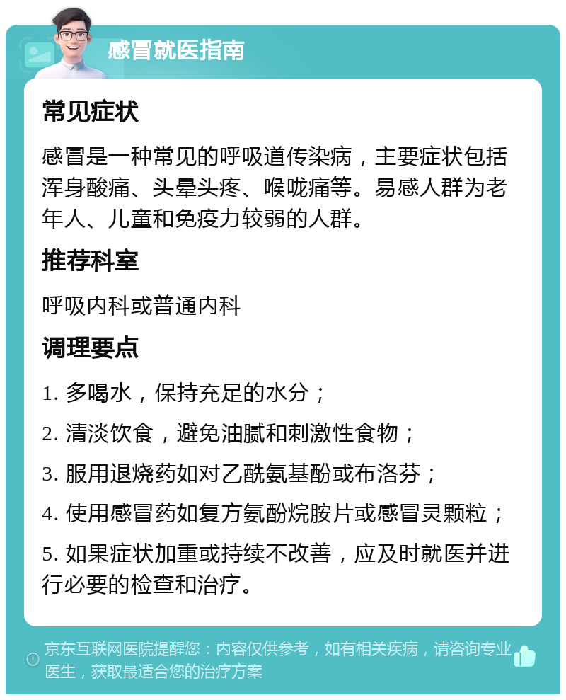 感冒就医指南 常见症状 感冒是一种常见的呼吸道传染病，主要症状包括浑身酸痛、头晕头疼、喉咙痛等。易感人群为老年人、儿童和免疫力较弱的人群。 推荐科室 呼吸内科或普通内科 调理要点 1. 多喝水，保持充足的水分； 2. 清淡饮食，避免油腻和刺激性食物； 3. 服用退烧药如对乙酰氨基酚或布洛芬； 4. 使用感冒药如复方氨酚烷胺片或感冒灵颗粒； 5. 如果症状加重或持续不改善，应及时就医并进行必要的检查和治疗。