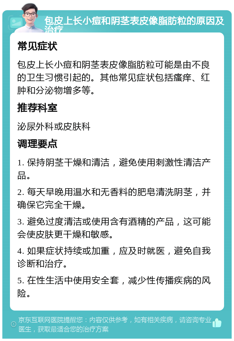 包皮上长小痘和阴茎表皮像脂肪粒的原因及治疗 常见症状 包皮上长小痘和阴茎表皮像脂肪粒可能是由不良的卫生习惯引起的。其他常见症状包括瘙痒、红肿和分泌物增多等。 推荐科室 泌尿外科或皮肤科 调理要点 1. 保持阴茎干燥和清洁，避免使用刺激性清洁产品。 2. 每天早晚用温水和无香料的肥皂清洗阴茎，并确保它完全干燥。 3. 避免过度清洁或使用含有酒精的产品，这可能会使皮肤更干燥和敏感。 4. 如果症状持续或加重，应及时就医，避免自我诊断和治疗。 5. 在性生活中使用安全套，减少性传播疾病的风险。