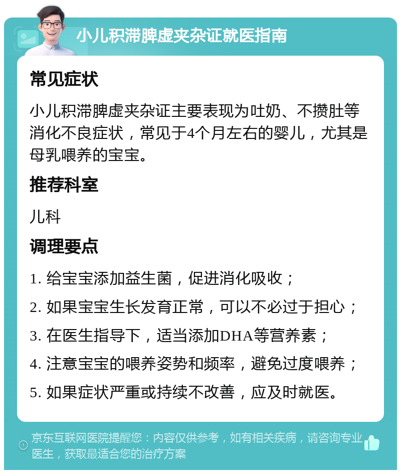 小儿积滞脾虚夹杂证就医指南 常见症状 小儿积滞脾虚夹杂证主要表现为吐奶、不攒肚等消化不良症状，常见于4个月左右的婴儿，尤其是母乳喂养的宝宝。 推荐科室 儿科 调理要点 1. 给宝宝添加益生菌，促进消化吸收； 2. 如果宝宝生长发育正常，可以不必过于担心； 3. 在医生指导下，适当添加DHA等营养素； 4. 注意宝宝的喂养姿势和频率，避免过度喂养； 5. 如果症状严重或持续不改善，应及时就医。