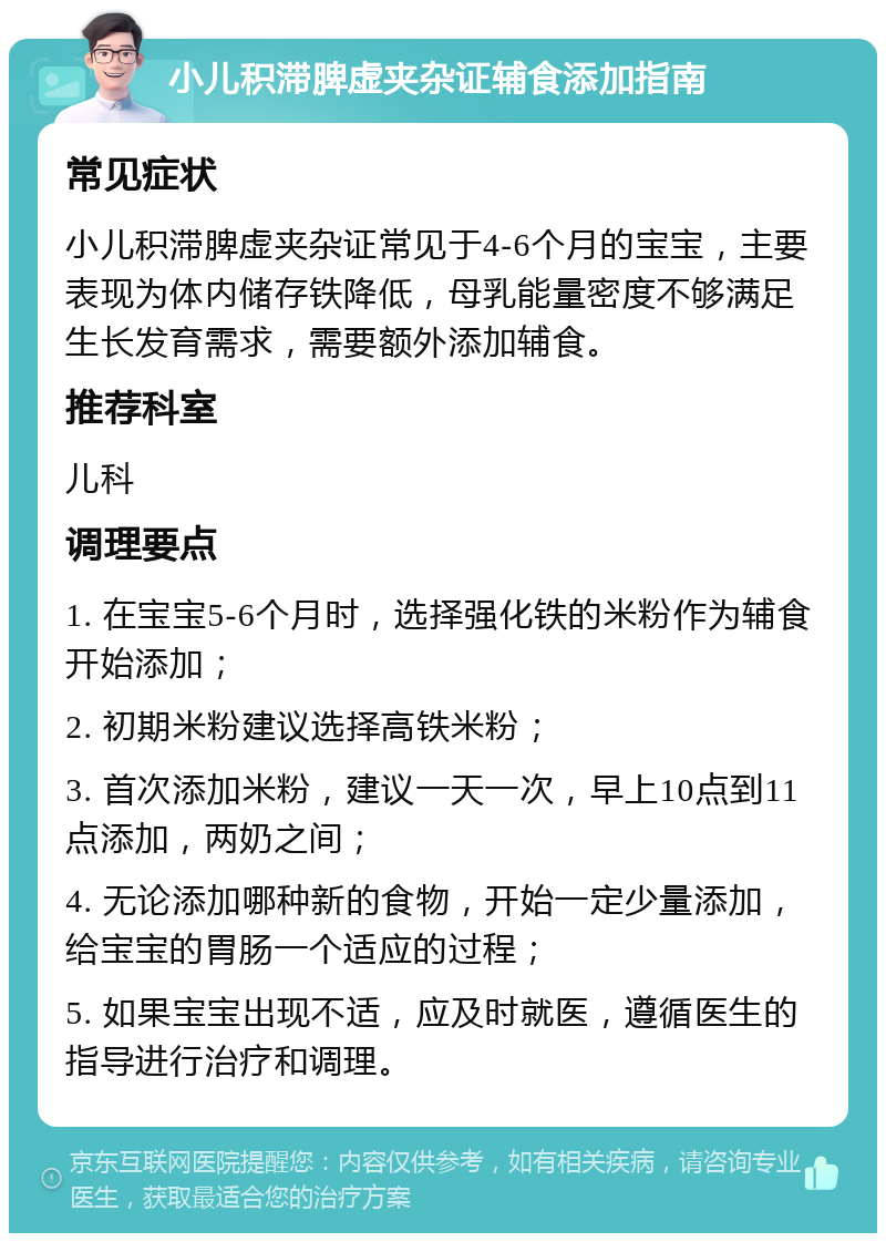 小儿积滞脾虚夹杂证辅食添加指南 常见症状 小儿积滞脾虚夹杂证常见于4-6个月的宝宝，主要表现为体内储存铁降低，母乳能量密度不够满足生长发育需求，需要额外添加辅食。 推荐科室 儿科 调理要点 1. 在宝宝5-6个月时，选择强化铁的米粉作为辅食开始添加； 2. 初期米粉建议选择高铁米粉； 3. 首次添加米粉，建议一天一次，早上10点到11点添加，两奶之间； 4. 无论添加哪种新的食物，开始一定少量添加，给宝宝的胃肠一个适应的过程； 5. 如果宝宝出现不适，应及时就医，遵循医生的指导进行治疗和调理。