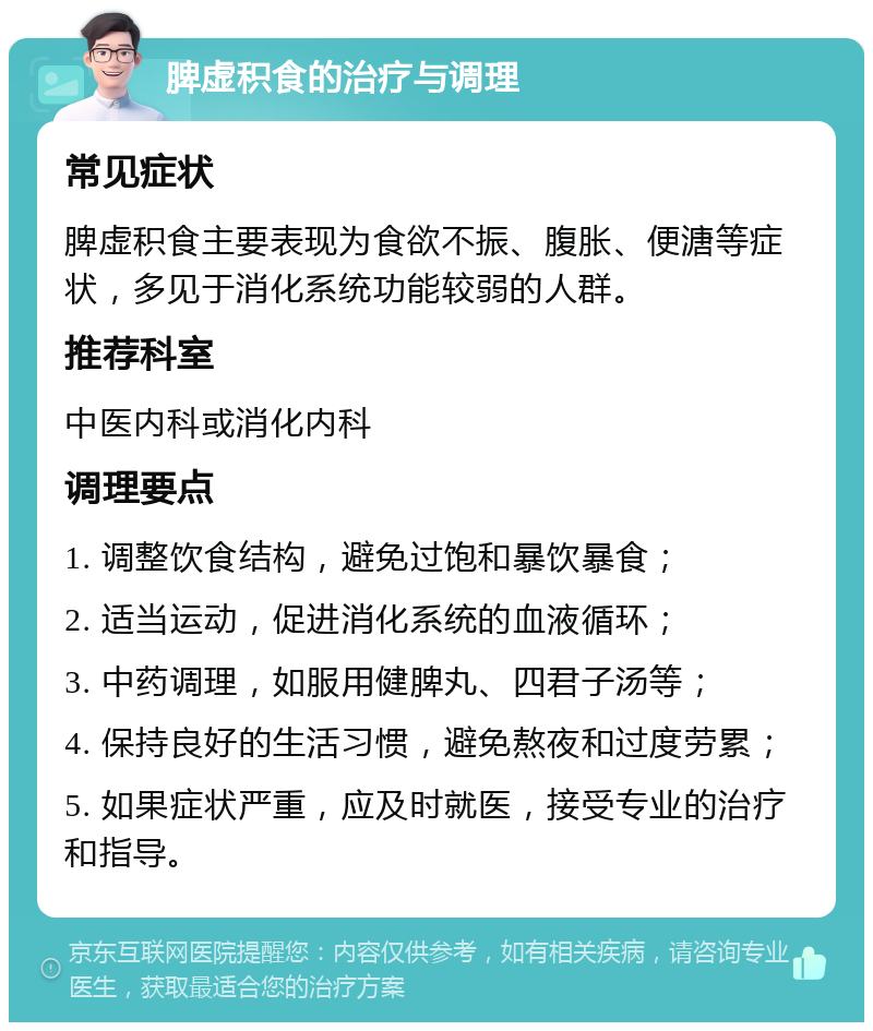 脾虚积食的治疗与调理 常见症状 脾虚积食主要表现为食欲不振、腹胀、便溏等症状，多见于消化系统功能较弱的人群。 推荐科室 中医内科或消化内科 调理要点 1. 调整饮食结构，避免过饱和暴饮暴食； 2. 适当运动，促进消化系统的血液循环； 3. 中药调理，如服用健脾丸、四君子汤等； 4. 保持良好的生活习惯，避免熬夜和过度劳累； 5. 如果症状严重，应及时就医，接受专业的治疗和指导。