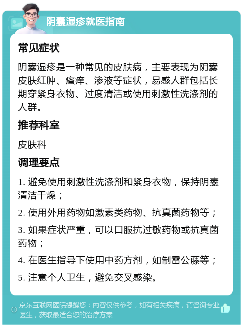 阴囊湿疹就医指南 常见症状 阴囊湿疹是一种常见的皮肤病，主要表现为阴囊皮肤红肿、瘙痒、渗液等症状，易感人群包括长期穿紧身衣物、过度清洁或使用刺激性洗涤剂的人群。 推荐科室 皮肤科 调理要点 1. 避免使用刺激性洗涤剂和紧身衣物，保持阴囊清洁干燥； 2. 使用外用药物如激素类药物、抗真菌药物等； 3. 如果症状严重，可以口服抗过敏药物或抗真菌药物； 4. 在医生指导下使用中药方剂，如制雷公藤等； 5. 注意个人卫生，避免交叉感染。