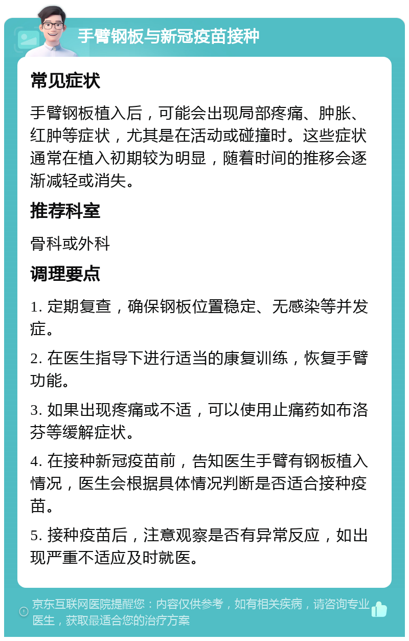 手臂钢板与新冠疫苗接种 常见症状 手臂钢板植入后，可能会出现局部疼痛、肿胀、红肿等症状，尤其是在活动或碰撞时。这些症状通常在植入初期较为明显，随着时间的推移会逐渐减轻或消失。 推荐科室 骨科或外科 调理要点 1. 定期复查，确保钢板位置稳定、无感染等并发症。 2. 在医生指导下进行适当的康复训练，恢复手臂功能。 3. 如果出现疼痛或不适，可以使用止痛药如布洛芬等缓解症状。 4. 在接种新冠疫苗前，告知医生手臂有钢板植入情况，医生会根据具体情况判断是否适合接种疫苗。 5. 接种疫苗后，注意观察是否有异常反应，如出现严重不适应及时就医。