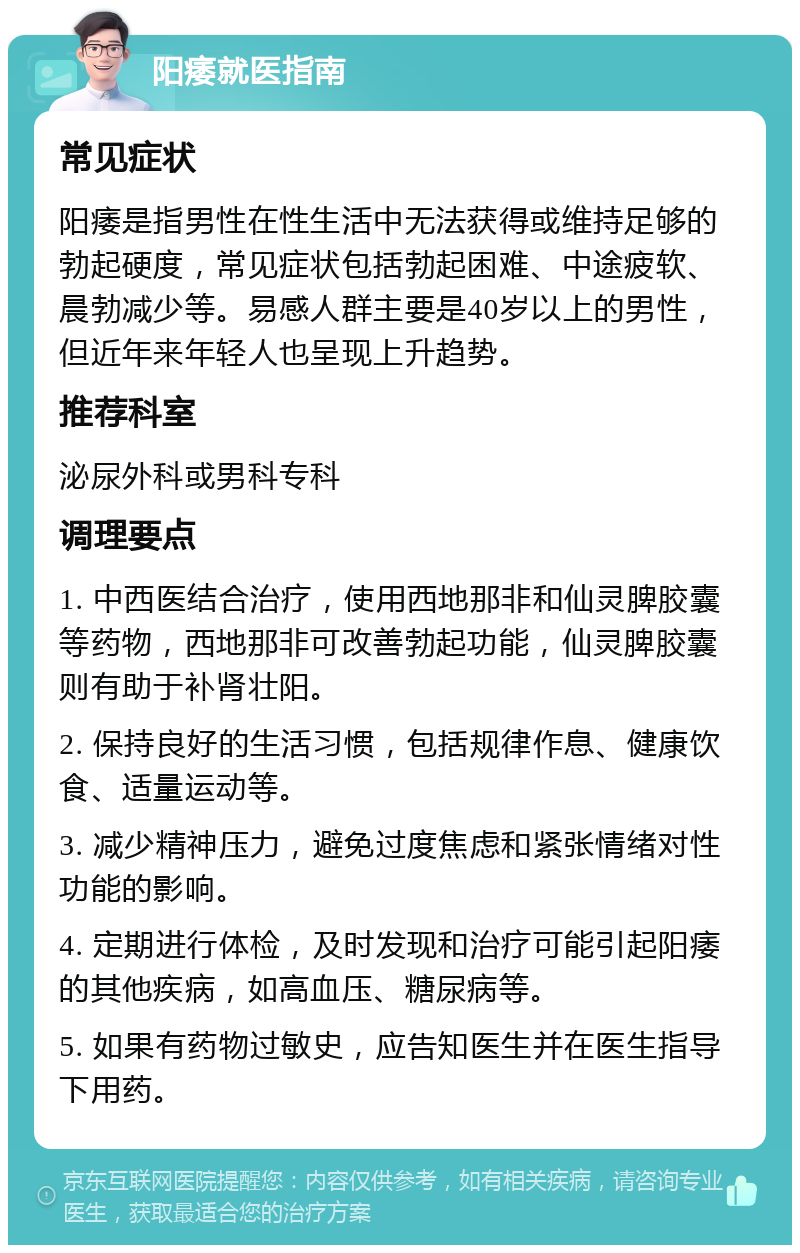 阳痿就医指南 常见症状 阳痿是指男性在性生活中无法获得或维持足够的勃起硬度，常见症状包括勃起困难、中途疲软、晨勃减少等。易感人群主要是40岁以上的男性，但近年来年轻人也呈现上升趋势。 推荐科室 泌尿外科或男科专科 调理要点 1. 中西医结合治疗，使用西地那非和仙灵脾胶囊等药物，西地那非可改善勃起功能，仙灵脾胶囊则有助于补肾壮阳。 2. 保持良好的生活习惯，包括规律作息、健康饮食、适量运动等。 3. 减少精神压力，避免过度焦虑和紧张情绪对性功能的影响。 4. 定期进行体检，及时发现和治疗可能引起阳痿的其他疾病，如高血压、糖尿病等。 5. 如果有药物过敏史，应告知医生并在医生指导下用药。