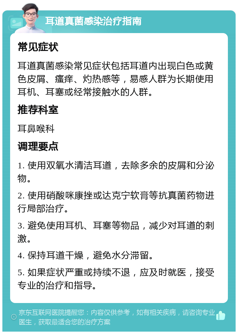 耳道真菌感染治疗指南 常见症状 耳道真菌感染常见症状包括耳道内出现白色或黄色皮屑、瘙痒、灼热感等，易感人群为长期使用耳机、耳塞或经常接触水的人群。 推荐科室 耳鼻喉科 调理要点 1. 使用双氧水清洁耳道，去除多余的皮屑和分泌物。 2. 使用硝酸咪康挫或达克宁软膏等抗真菌药物进行局部治疗。 3. 避免使用耳机、耳塞等物品，减少对耳道的刺激。 4. 保持耳道干燥，避免水分滞留。 5. 如果症状严重或持续不退，应及时就医，接受专业的治疗和指导。